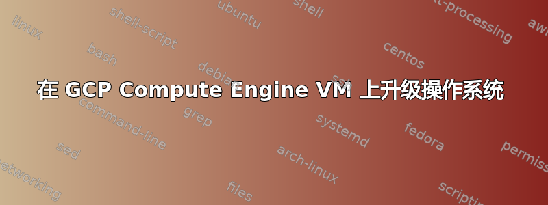 在 GCP Compute Engine VM 上升级操作系统