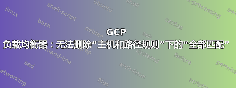 GCP 负载均衡器：无法删除“主机和路径规则”下的“全部匹配”