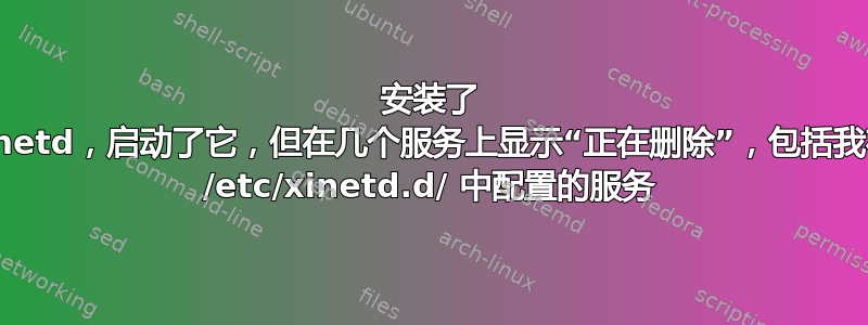 安装了 xinetd，启动了它，但在几个服务上显示“正在删除”，包括我在 /etc/xinetd.d/ 中配置的服务