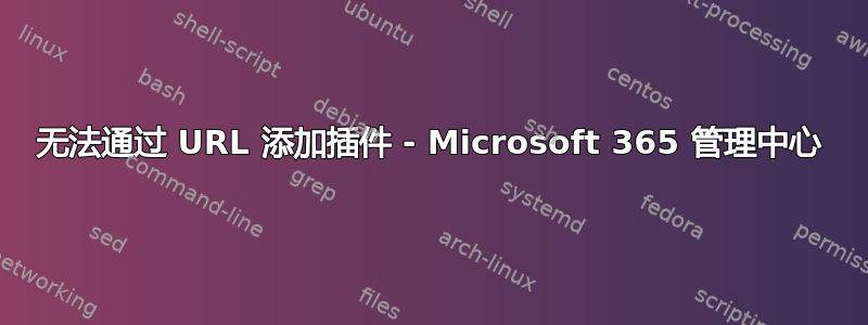 无法通过 URL 添加插件 - Microsoft 365 管理中心