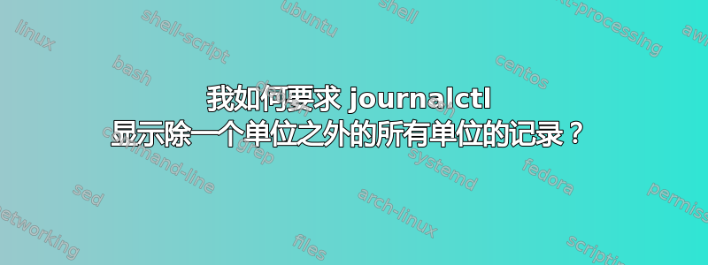 我如何要求 journalctl 显示除一个单位之外的所有单位的记录？