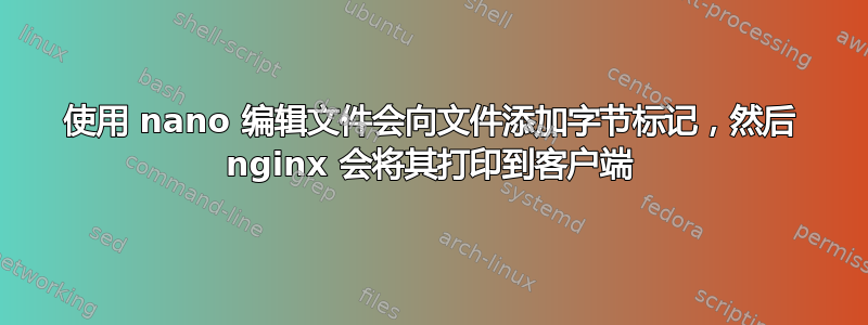 使用 nano 编辑文件会向文件添加字节标记，然后 nginx 会将其打印到客户端