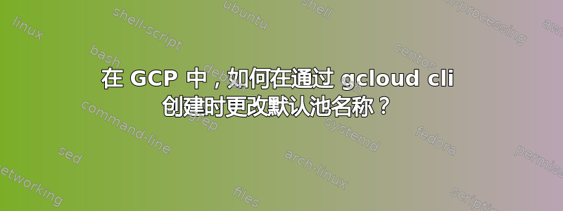 在 GCP 中，如何在通过 gcloud cli 创建时更改默认池名称？