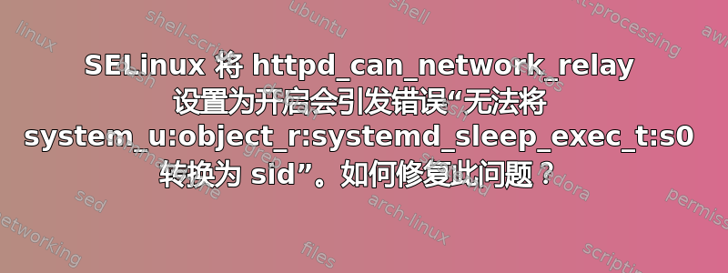 SELinux 将 httpd_can_network_relay 设置为开启会引发错误“无法将 system_u:object_r:systemd_sleep_exec_t:s0 转换为 sid”。如何修复此问题？