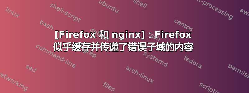 [Firefox 和 nginx]：Firefox 似乎缓存并传递了错误子域的内容