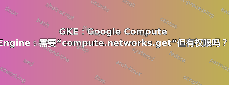 GKE：Google Compute Engine：需要“compute.networks.get”但有权限吗？