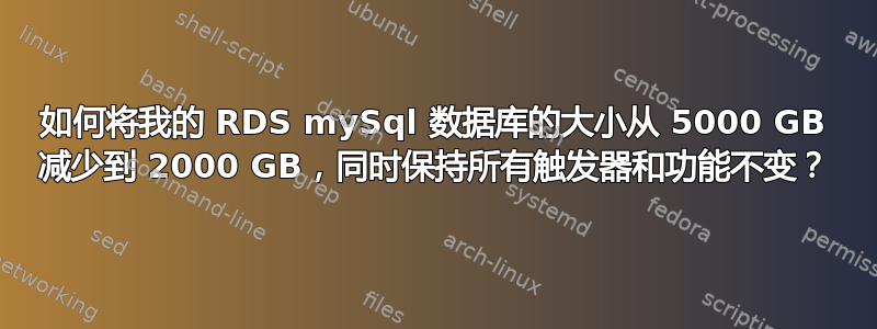 如何将我的 RDS mySql 数据库的大小从 5000 GB 减少到 2000 GB，同时保持所有触发器和功能不变？