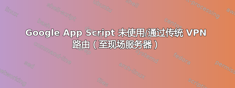 Google App Script 未使用/通过传统 VPN 路由（至现场服务器）