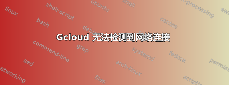 Gcloud 无法检测到网络连接