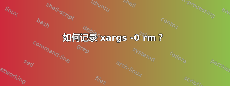 如何记录 xargs -0 rm？