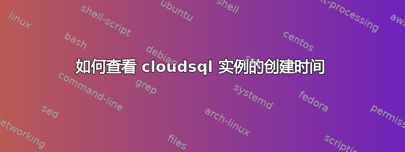 如何查看 cloudsql 实例的创建时间