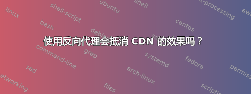 使用反向代理会抵消 CDN 的效果吗？