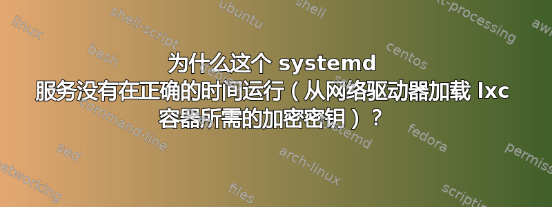 为什么这个 systemd 服务没有在正确的时间运行（从网络驱动器加载 lxc 容器所需的加密密钥）？