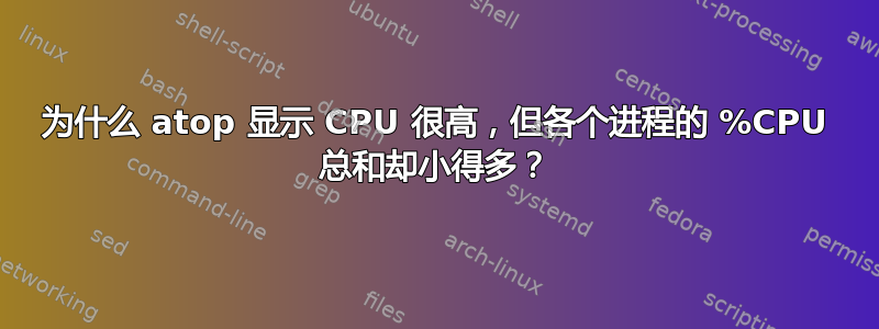 为什么 atop 显示 CPU 很高，但各个进程的 %CPU 总和却小得多？