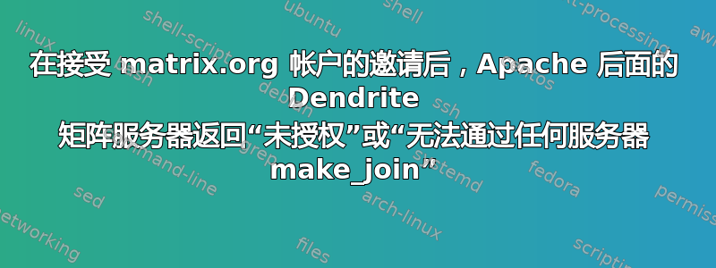 在接受 matrix.org 帐户的邀请后，Apache 后面的 Dendrite 矩阵服务器返回“未授权”或“无法通过任何服务器 make_join”