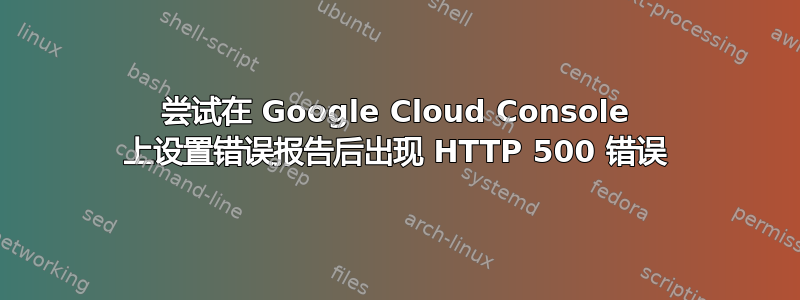 尝试在 Google Cloud Console 上设置错误报告后出现 HTTP 500 错误