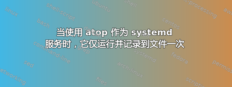 当使用 atop 作为 systemd 服务时，它仅运行并记录到文件一次