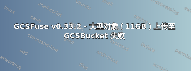 GCSFuse v0.33.2 - 大型对象（11GB）上传至 GCSBucket 失败