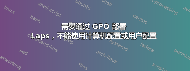 需要通过 GPO 部署 Laps，不能使用计算机配置或用户配置