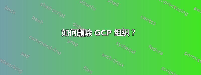 如何删除 GCP 组织？