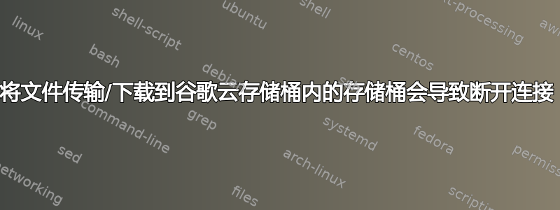 将文件传输/下载到谷歌云存储桶内的存储桶会导致断开连接