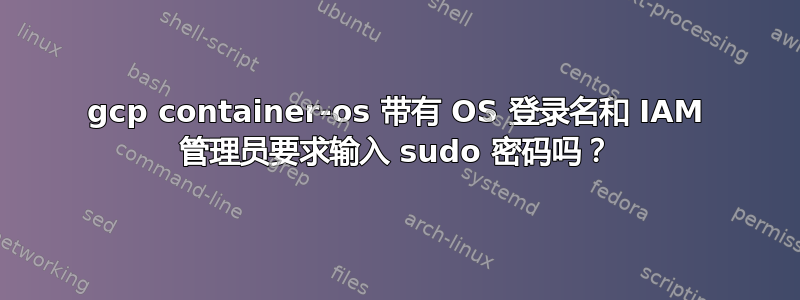 gcp container-os 带有 OS 登录名和 IAM 管理员要求输入 sudo 密码吗？