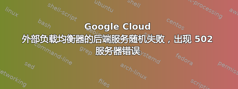 Google Cloud 外部负载均衡器的后端服务随机失败，出现 502 服务器错误