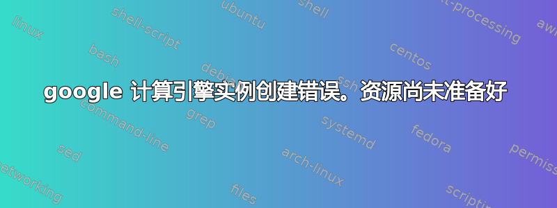 google 计算引擎实例创建错误。资源尚未准备好