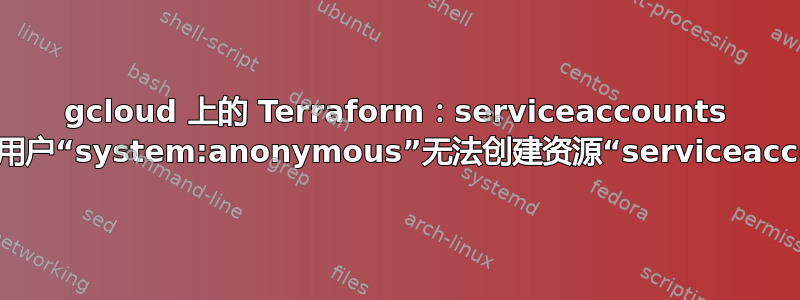 gcloud 上的 Terraform：serviceaccounts 被禁止：用户“system:anonymous”无法创建资源“serviceaccounts”