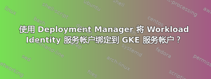 使用 Deployment Manager 将 Workload Identity 服务帐户绑定到 GKE 服务帐户？