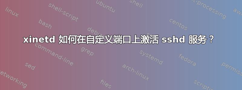 xinetd 如何在自定义端口上激活 sshd 服务？