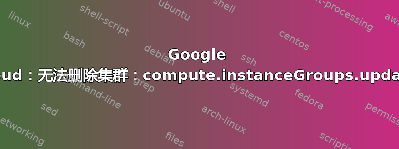 Google Cloud：无法删除集群：compute.instanceGroups.update