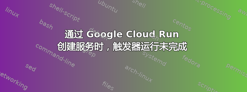 通过 Google Cloud Run 创建服务时，触发器运行未完成