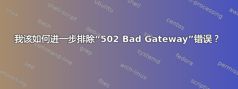 我该如何进一步排除“502 Bad Gateway”错误？