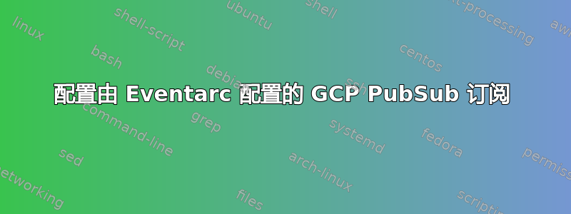 配置由 Eventarc 配置的 GCP PubSub 订阅