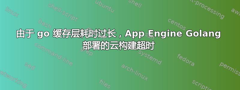 由于 go 缓存层耗时过长，App Engine Golang 部署的云构建超时