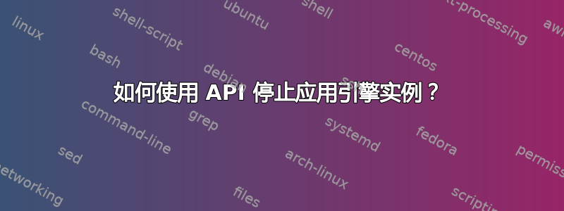 如何使用 API 停止应用引擎实例？