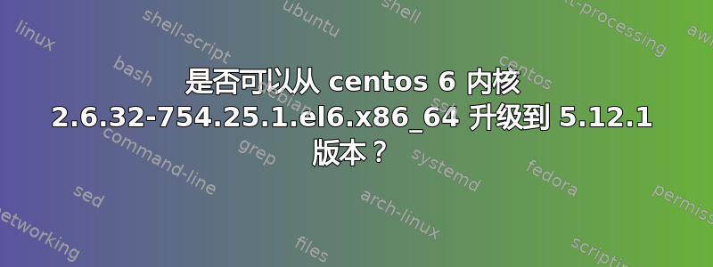 是否可以从 centos 6 内核 2.6.32-754.25.1.el6.x86_64 升级到 5.12.1 版本？