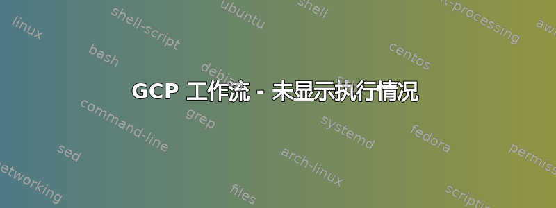 GCP 工作流 - 未显示执行情况