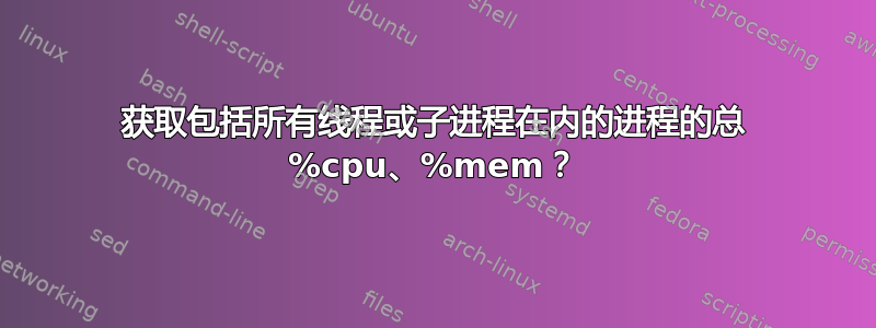 获取包括所有线程或子进程在内的进程的总 %cpu、%mem？