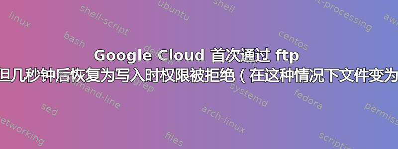 Google Cloud 首次通过 ftp 连接，但几秒钟后恢复为写入时权限被拒绝（在这种情况下文件变为空白）