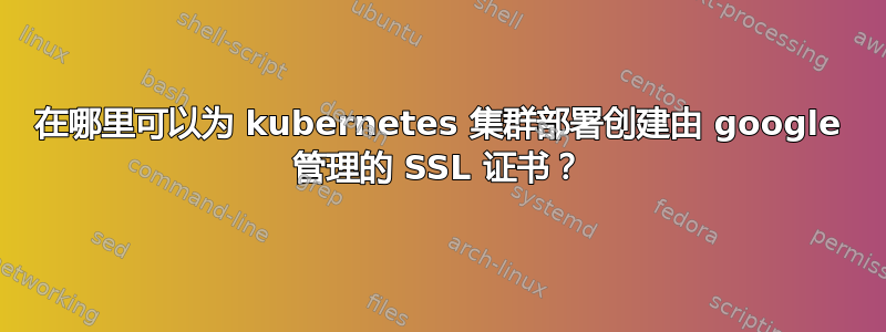 在哪里可以为 kubernetes 集群部署创建由 google 管理的 SSL 证书？