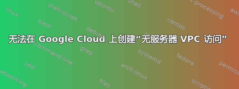 无法在 Google Cloud 上创建“无服务器 VPC 访问”