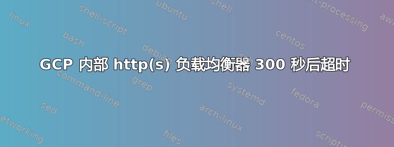 GCP 内部 http(s) 负载均衡器 300 秒后超时