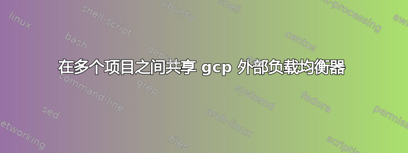 在多个项目之间共享 gcp 外部负载均衡器