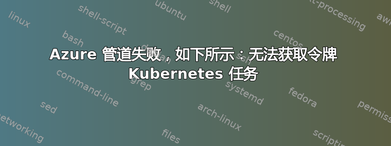 Azure 管道失败，如下所示：无法获取令牌 Kubernetes 任务