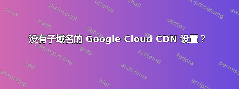 没有子域名的 Google Cloud CDN 设置？