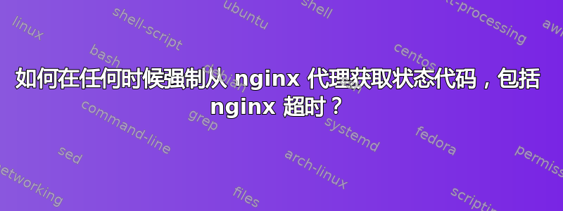 如何在任何时候强制从 nginx 代理获取状态代码，包括 nginx 超时？