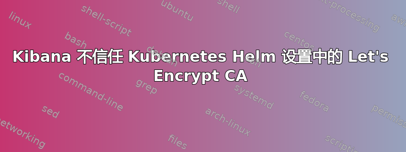 Kibana 不信任 Kubernetes Helm 设置中的 Let's Encrypt CA