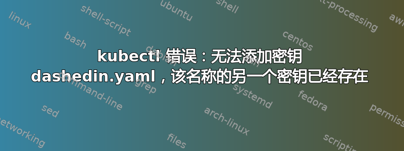 kubectl 错误：无法添加密钥 dashedin.yaml，该名称的另一个密钥已经存在